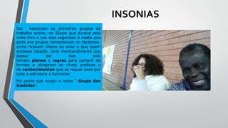 INSONIAS
Dai nasceram os primeiros grupos de
trabalho online, no Skype que durava pela
noite fora e nos dias seguintes a malta que
anda nos grupos comentavam no facebook,
como ficavam cheios de sono e que quem
andasse naquilo…teria inevitavelmente que
passar por isso pois
tinham planos e regras para cumprir de
formas a atingirem os níveis práticos e
de conhecimentos que se requer para por
toda a estrutura a funcionar.
Foi assim que surgiu o nome “ Grupo dos
Insónias”.
 