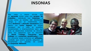 Não resta a menor dúvida que
se aprende muita coisa nos grupos de
trabalho… sobretudo nos Insónias, a
forma como as tarefas são distribuídas
obriga a que se implemente uma
certa dinâmica e atenção necessária para
dentro um curto espaço de tempo
conseguir dar a volta as questões
fundamentais e imprescindíveis para que
tudo se desenvolva evoluindo na direcção
certa aos objectivos que se resumem
a Geral Trafego, Converter esse
tráfego em contactos qualificados e por
fim converter esses contactos em afiliados,
condição que ocorre quando adquirem as
ferramentas ou pacotes de cursos
da Empower Network
INSONIAS
 