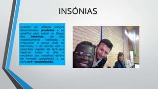 Quando um afiliado compra
determinados produtos e se
qualifica para entrar no Grupo
dos Insónias, ele fica
imediatamente habilitado a
frequentar o grupo onde se
inscreveu, e de acordo com o
programa vigente ele terá que
reportar todos os dias o
resultado dos trabalhos dentro
do formato predefinido e na
hora pré- estabelecida.
INSÓNIAS
 