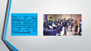 Depois de acordo com o
programa que evolui
gradualmente em tarefas cada
vez mais exigentes assim
directamente proporcional ao
grau de dificuldade assim o nível
de aquisição de conhecimento
por nossa parte como
aprendizes do novo ofício
de Internet Marketing.
 