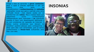 INSONIAS
Chega a fase de aprender a gerar contactos,
para o qual é preciso aprender e por em
prática uma serie de
procedimentos e conhecimentos de métodos
aplicações novas que gera a partida uma certa
confusão inicial …mas depois acaba por se
transformar em rotina. Mas é nestas fases que
adquirimos ouros conhecimentos
indispensáveis para manusear o pc sobretudo
quando é fraco com desempenho deficiente e
ou com problemas de captação de Internet. E
tantos outros problemas que deixam de
constituir quebra-cabeças para começarmos a
olhar para elas com serenidade, pois já temos
conhecimento e Know-how suficientes para
lidar com eles.
 