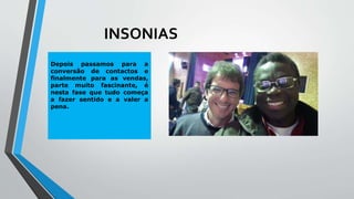 INSONIAS
Depois passamos para a
conversão de contactos e
finalmente para as vendas,
parte muito fascinante, é
nesta fase que tudo começa
a fazer sentido e a valer a
pena.
 