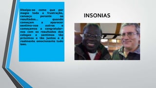 INSONIAS
Dissipa-se como que por
magia toda a frustração,
cansaço perante os
resultados… quando
começam a aparecer
sentimo-nos outros e
começamos a congratular-
nos com os resultados dos
colegas e sentimos tão
próximos e tão juntos e é
realmente emocionante tudo
isso.
 