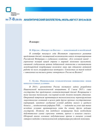 №7-8(38-39) АНАЛИТИЧЕСКИЙ БЮЛЛЕТЕНЬ,ИЮЛЬ-АВГУСТ 2015,№38-39
В номере:
И. Юргенс. «Поворот на Восток» — невозможный и неизбежный
В сентябре текущего года Институт современного развития
представит доклад, посвященный возможности нового позиционирования
Российской Федерации в глобальном хозяйстве. «Его основной вывод —
укрепление позиций нашей страны в мировой экономике (целостной,
связанной глобальными цепями добавленной стоимости и институтами
международной координации) возможно лишь при одинаково активной
работе по всем географическим векторам». Совместим ли такой подход
с заявленным на высшем уровне «поворотом» России на Восток?
С. Кулик. Национальная технологическая инициатива: новая
попытка в новых условиях
В 2014 г. руководство России поставило задачу разработки
Национальной технологической инициативы. К 1 июля 2015 г. главе
государства был представлен соответствующий доклад. Возвращение к
теме высоких технологий, «на первый взгляд, должно вызвать удивление.
Открытый патронаж противящихся технологическому перевооружению
энергетических компаний и целого ряда других крупных государственных
корпораций, заметное ухудшение условий работы малого и среднего
бизнеса…, неоднозначная реформа РАН… — надежды на успех при таких
исходных условиях противоречили хотя бы опыту других ведущих
государств. Поэтому для подобного возвращения были необходимы
действительно самые серьезные мотивы, причем в немалом списке».
Обзорный анализ основных побудительных причин и внешних условий
«второго подхода» к технологической модернизации российской экономики.
 