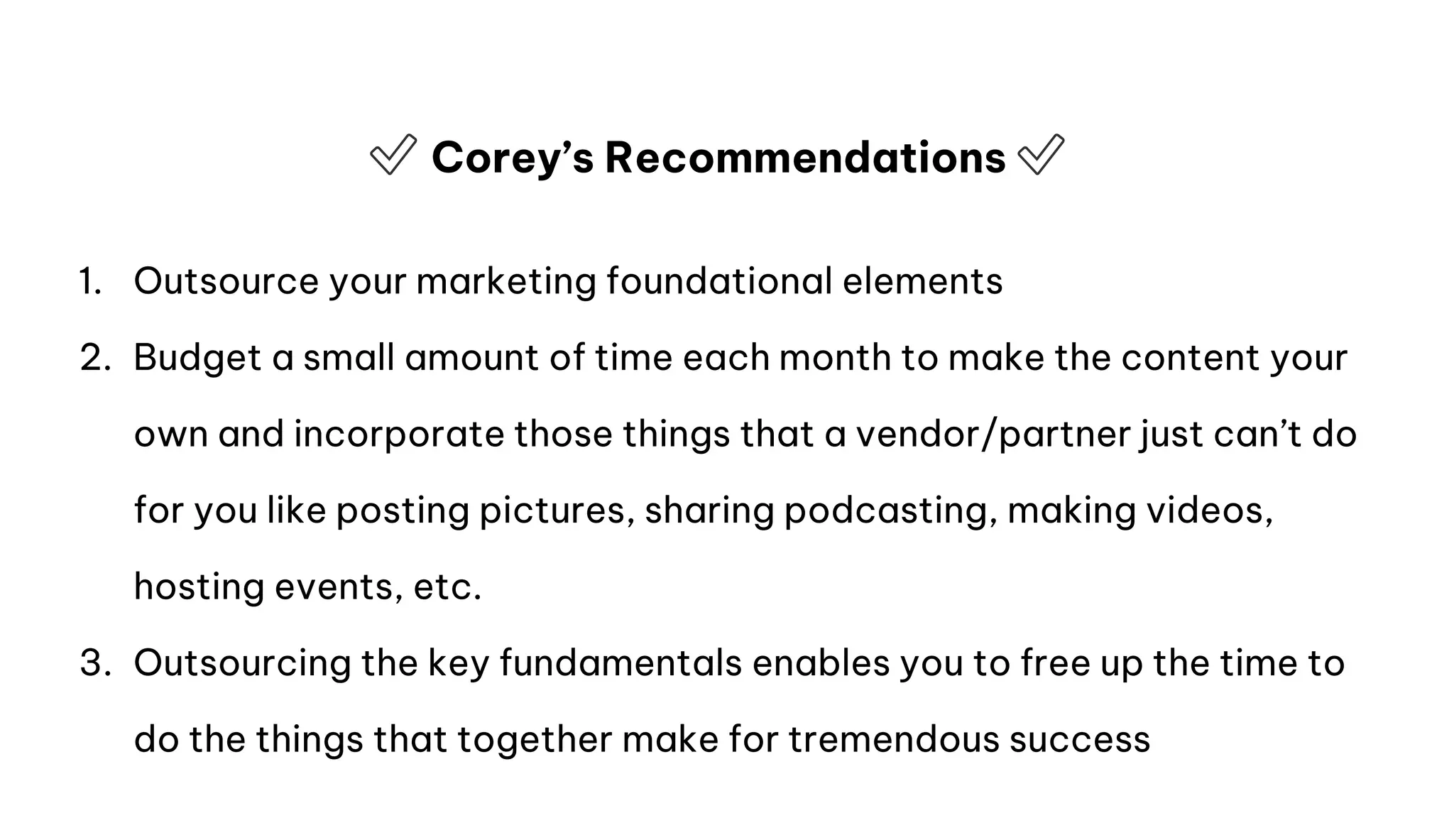 ✅ Corey’s Recommendations ✅
1. Outsource your marketing foundational elements
2. Budget a small amount of time each month to make the content your
own and incorporate those things that a vendor/partner just can’t do
for you like posting pictures, sharing podcasting, making videos,
hosting events, etc.
3. Outsourcing the key fundamentals enables you to free up the time to
do the things that together make for tremendous success
 