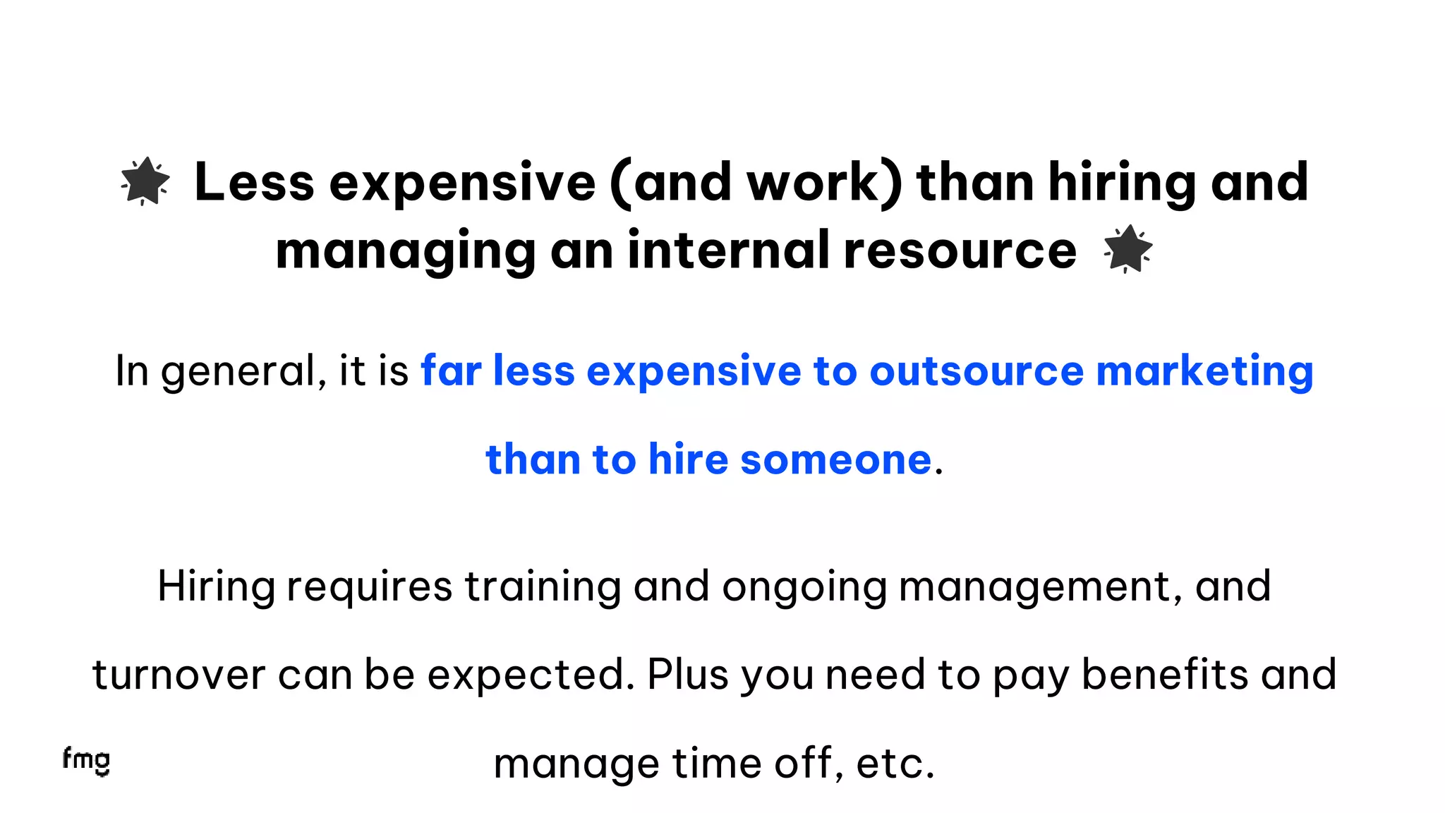 15
🌟 Less expensive (and work) than hiring and
managing an internal resource 🌟
In general, it is far less expensive to outsource marketing
than to hire someone.
Hiring requires training and ongoing management, and
turnover can be expected. Plus you need to pay benefits and
manage time off, etc.
 