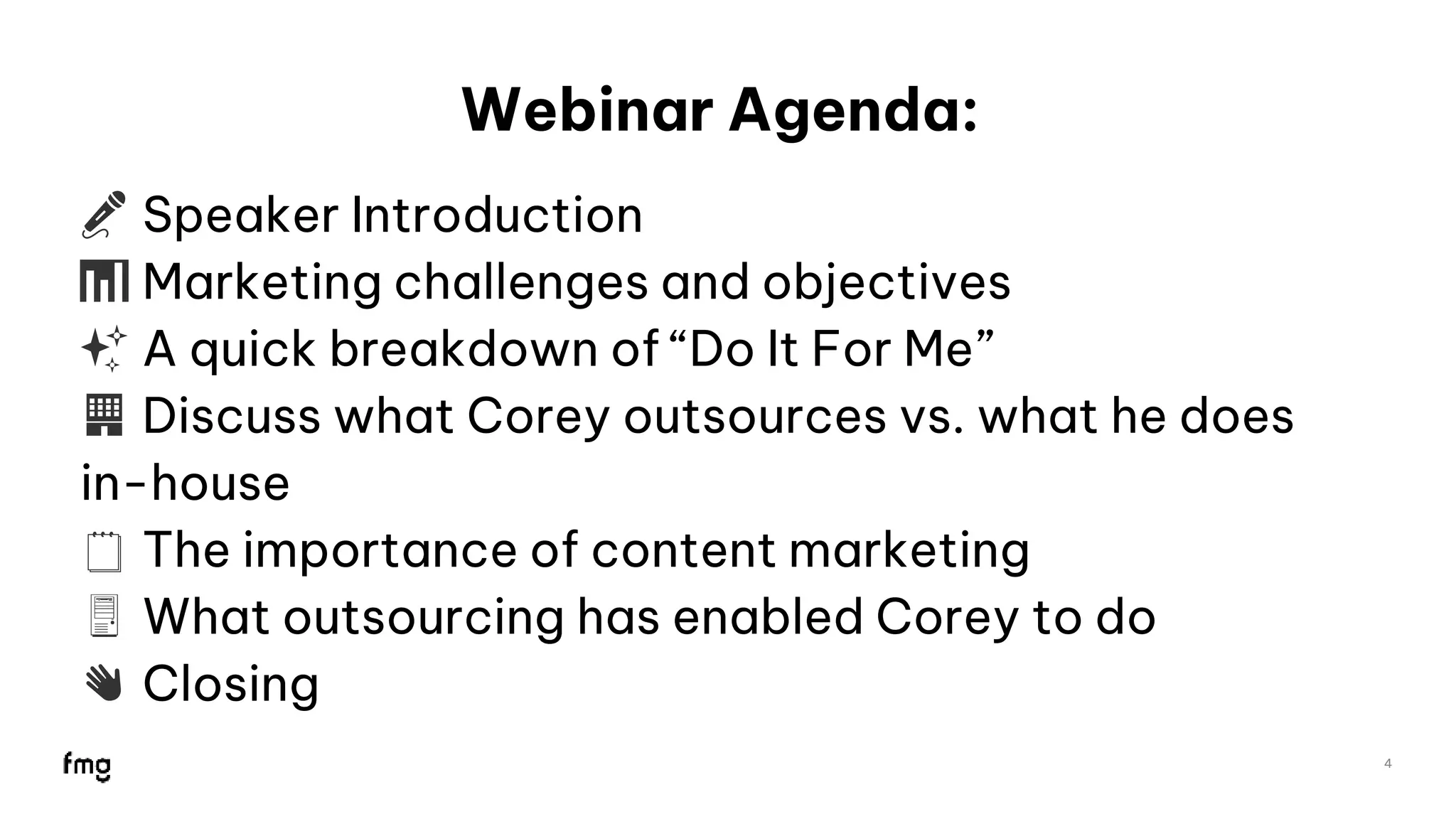 Webinar Agenda:
🎤 Speaker Introduction
📊 Marketing challenges and objectives
✨ A quick breakdown of “Do It For Me”
🏢 Discuss what Corey outsources vs. what he does
in-house
🗒 The importance of content marketing
🖥 What outsourcing has enabled Corey to do
👋 Closing
4
4
 