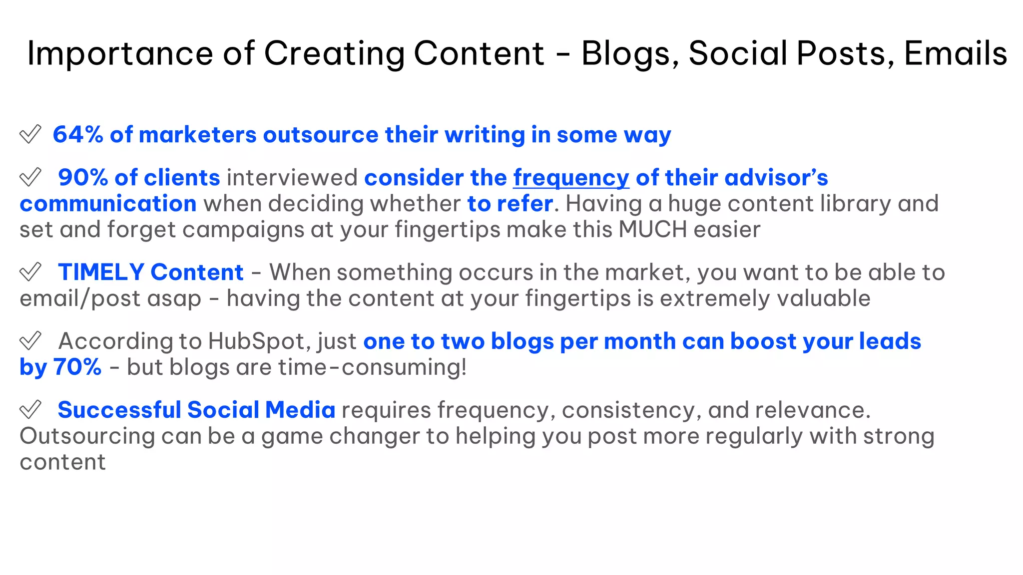 Importance of Creating Content - Blogs, Social Posts, Emails
✅ 64% of marketers outsource their writing in some way
✅ 90% of clients interviewed consider the frequency of their advisor’s
communication when deciding whether to refer. Having a huge content library and
set and forget campaigns at your fingertips make this MUCH easier
✅ TIMELY Content - When something occurs in the market, you want to be able to
email/post asap - having the content at your fingertips is extremely valuable
✅ According to HubSpot, just one to two blogs per month can boost your leads
by 70% - but blogs are time-consuming!
✅ Successful Social Media requires frequency, consistency, and relevance.
Outsourcing can be a game changer to helping you post more regularly with strong
content
 