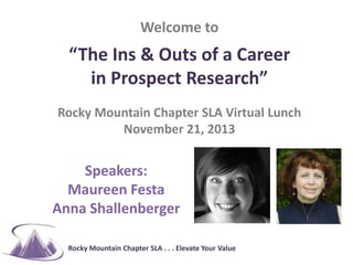 #RMSLA

Welcome to

“The Ins & Outs of a Career
in Prospect Research”
Rocky Mountain Chapter SLA Virtual Lunch
November 21, 2013

Speakers:
Maureen Festa
Anna Shallenberger
Rocky Mountain Chapter SLA . . . Elevate Your Value

 