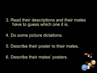 3. Read their descriptions and their mates have to guess which one it is. 4. Do some picture dictations. 5. Describe their poster to their mates. 6. Describe their mates’ posters. 