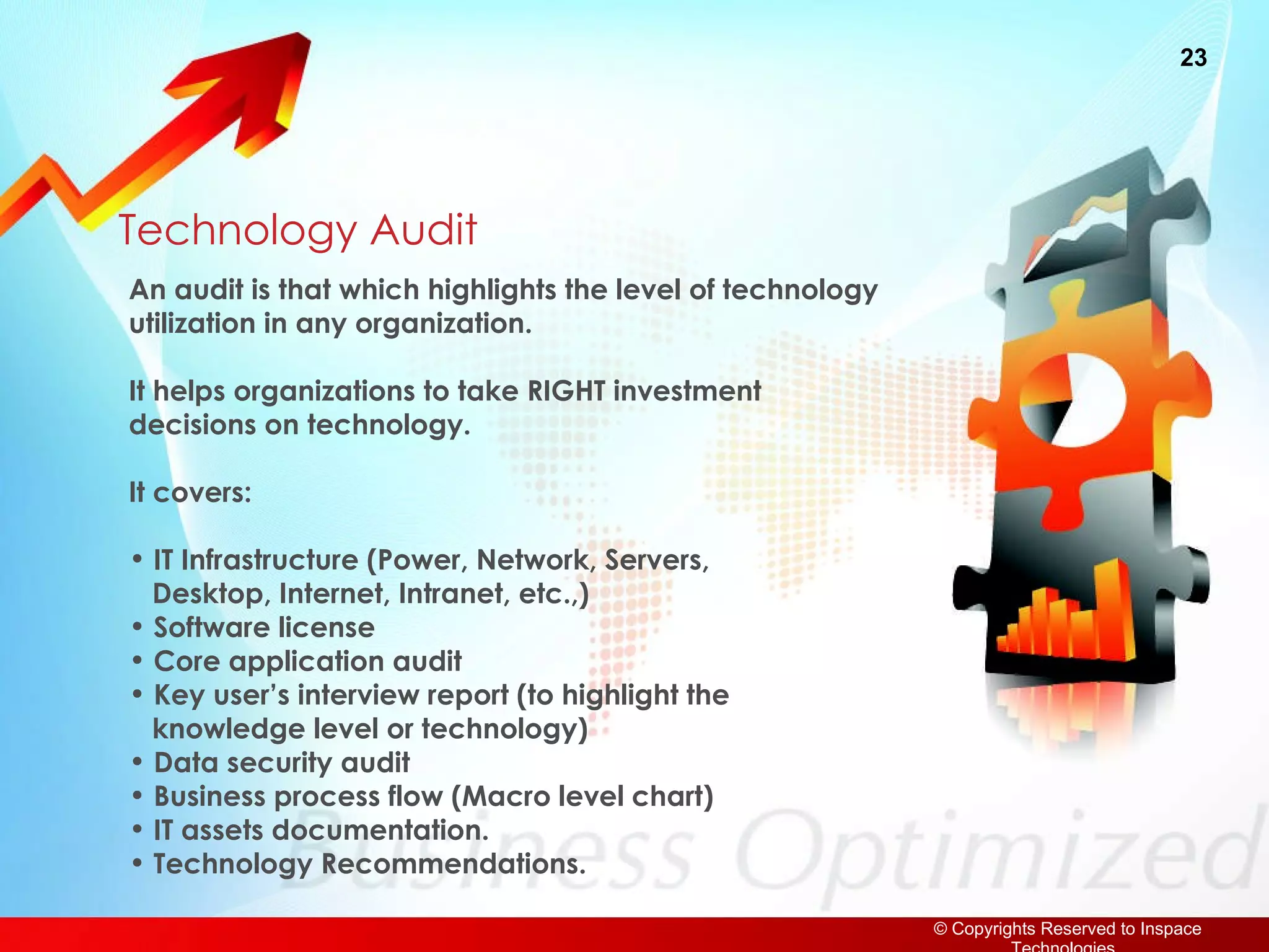 Technology Audit An audit is that which highlights the level of technology  utilization in any organization. It helps organizations to take RIGHT investment decisions on technology. It covers: IT Infrastructure (Power, Network, Servers,    Desktop, Internet, Intranet, etc.,) Software license Core application audit Key user’s interview report (to highlight the   knowledge level or technology) Data security audit Business process flow (Macro level chart) IT assets documentation. Technology Recommendations. 