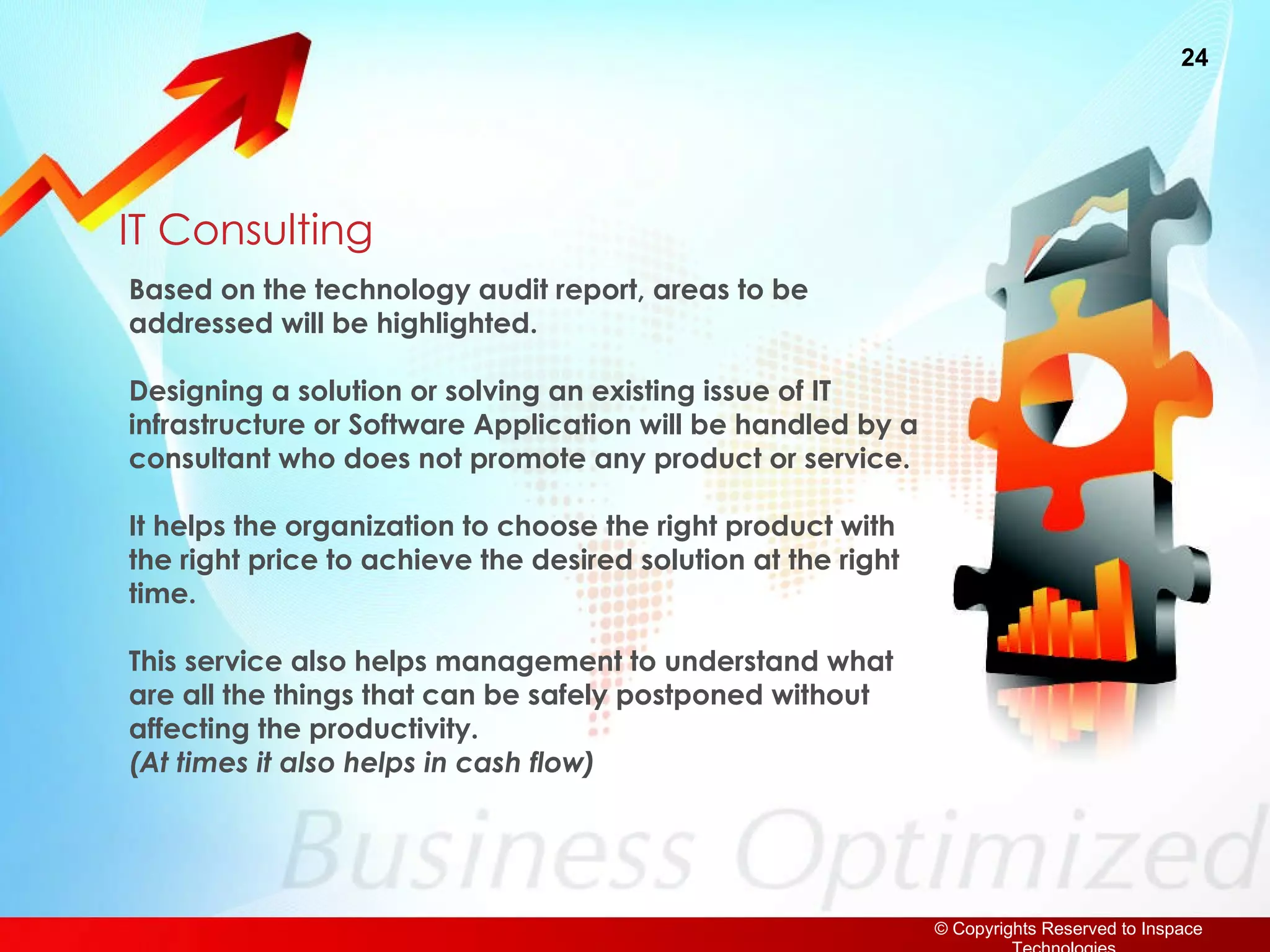 IT Consulting Based on the technology audit report, areas to be addressed will be highlighted. Designing a solution or solving an existing issue of IT infrastructure or Software Application will be handled by a consultant who does not promote any product or service. It helps the organization to choose the right product with the right price to achieve the desired solution at the right time. This service also helps management to understand what are all the things that can be safely postponed without affecting the productivity.  (At times it also helps in cash flow) 