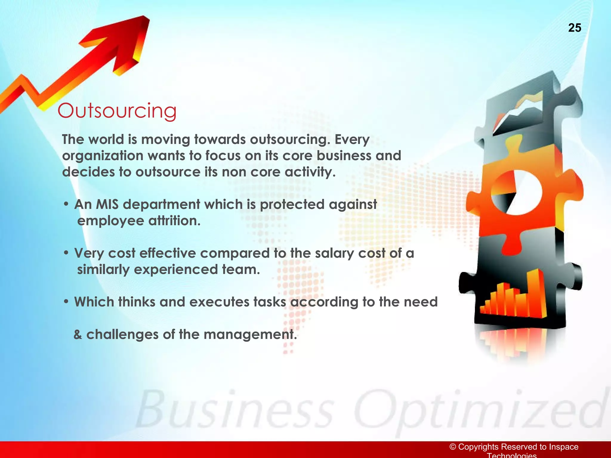 Outsourcing The world is moving towards outsourcing. Every organization wants to focus on its core business and decides to outsource its non core activity. An MIS department which is protected against    employee attrition. Very cost effective compared to the salary cost of a    similarly experienced team. Which thinks and executes tasks according to the need  & challenges of the management. 