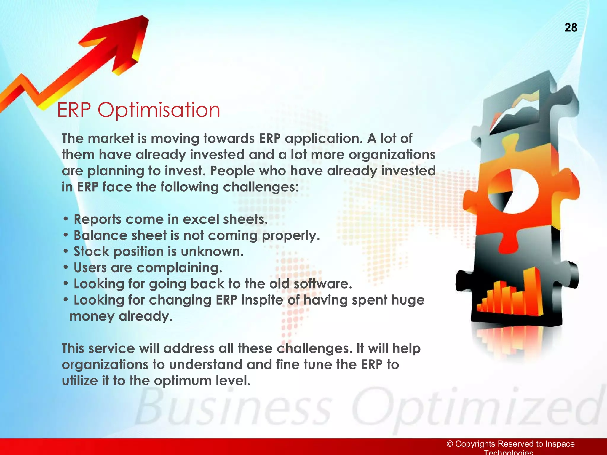 ERP Optimisation The market is moving towards ERP application. A lot of them have already invested and a lot more organizations are planning to invest. People who have already invested in ERP face the following challenges: Reports come in excel sheets. Balance sheet is not coming properly. Stock position is unknown. Users are complaining.  Looking for going back to the old software. Looking for changing ERP inspite of having spent huge   money already. This service will address all these challenges. It will help organizations to understand and fine tune the ERP to utilize it to the optimum level. 