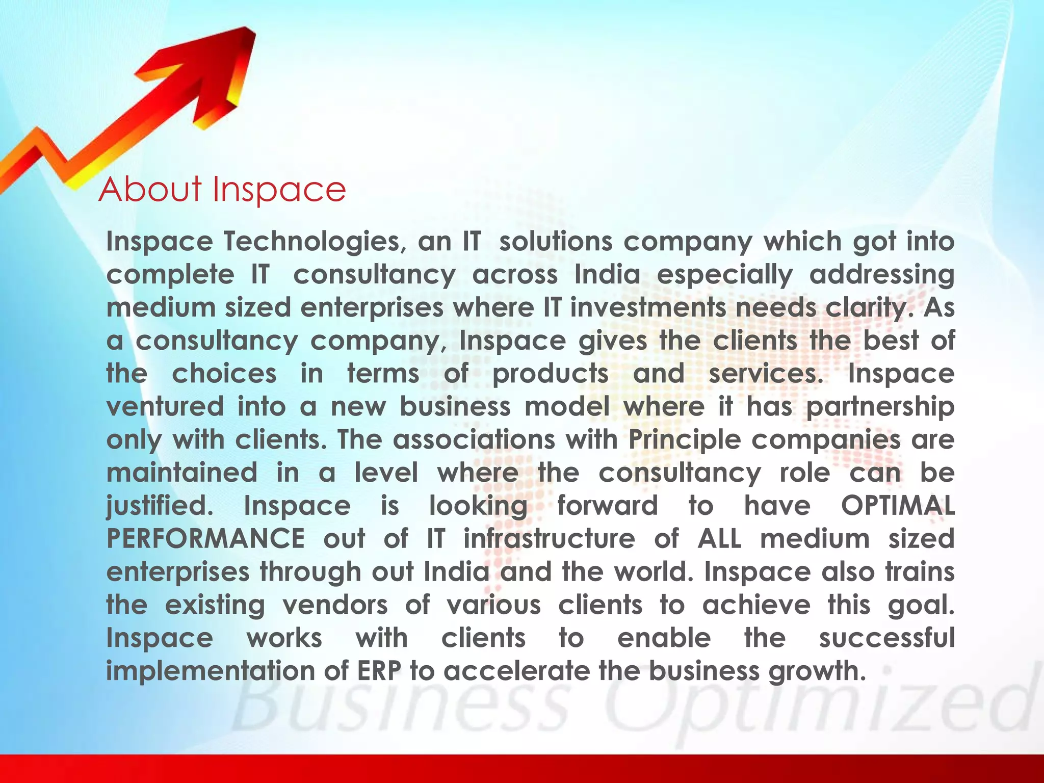 About Inspace Inspace Technologies, an IT  solutions company which got into complete IT  consultancy across India especially addressing medium sized enterprises where IT investments needs clarity. As a consultancy company, Inspace gives the clients the best of the choices in terms of products and services. Inspace ventured into a new business model where it has partnership only with clients. The associations with Principle companies are maintained in a level where the consultancy role can be justified. Inspace is looking forward to have OPTIMAL PERFORMANCE out of IT infrastructure of ALL medium sized enterprises through out India and the world. Inspace also trains the existing vendors of various clients to achieve this goal. Inspace works with clients to enable the successful implementation of ERP to accelerate the business growth.  