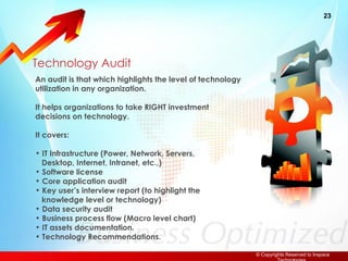 Technology Audit An audit is that which highlights the level of technology  utilization in any organization. It helps organizations to take RIGHT investment decisions on technology. It covers: IT Infrastructure (Power, Network, Servers,    Desktop, Internet, Intranet, etc.,) Software license Core application audit Key user’s interview report (to highlight the   knowledge level or technology) Data security audit Business process flow (Macro level chart) IT assets documentation. Technology Recommendations. 