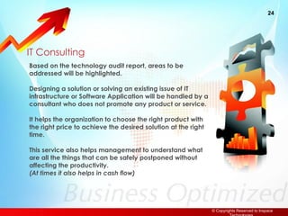 IT Consulting Based on the technology audit report, areas to be addressed will be highlighted. Designing a solution or solving an existing issue of IT infrastructure or Software Application will be handled by a consultant who does not promote any product or service. It helps the organization to choose the right product with the right price to achieve the desired solution at the right time. This service also helps management to understand what are all the things that can be safely postponed without affecting the productivity.  (At times it also helps in cash flow) 