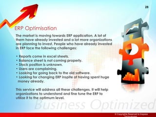 ERP Optimisation The market is moving towards ERP application. A lot of them have already invested and a lot more organizations are planning to invest. People who have already invested in ERP face the following challenges: Reports come in excel sheets. Balance sheet is not coming properly. Stock position is unknown. Users are complaining.  Looking for going back to the old software. Looking for changing ERP inspite of having spent huge   money already. This service will address all these challenges. It will help organizations to understand and fine tune the ERP to utilize it to the optimum level. 