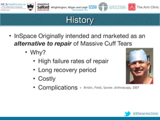 @thearmclinic
History
• InSpace Originally intended and marketed as an
alternative to repair of Massive Cuff Tears

• Why?

• High failure rates of repair

• Long recovery period

• Costly

• Complications • Brislin, Field, Savoie. Arthroscopy. 2007
 