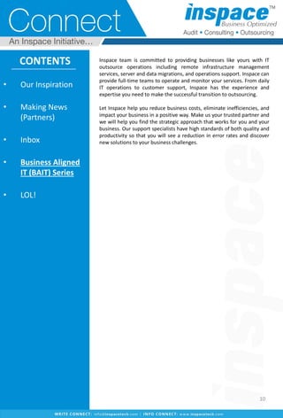 • Our Inspiration
• Making News
(Partners)
• Inbox
• Business Aligned
IT (BAIT) Series
• LOL!
CONTENTS
10
Inspace team is committed to providing businesses like yours with IT
outsource operations including remote infrastructure management
services, server and data migrations, and operations support. Inspace can
provide full-time teams to operate and monitor your services. From daily
IT operations to customer support, Inspace has the experience and
expertise you need to make the successful transition to outsourcing.
Let Inspace help you reduce business costs, eliminate inefficiencies, and
impact your business in a positive way. Make us your trusted partner and
we will help you find the strategic approach that works for you and your
business. Our support specialists have high standards of both quality and
productivity so that you will see a reduction in error rates and discover
new solutions to your business challenges.
 