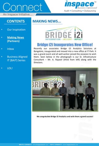 Bridge i2i Inaugurates New Office!
Recently our associates Bridge i2i Analytics Solutions at
Bangalore, inaugurated and moved into a new office at IT Park. It
was a grand event and all well-wisher joined the occasion to wish
them. Seen below in the photograph is our Sr. Infrastructure
Consultant – Mr. A. Rajavel (third from left) along with the
Directors.
We congratulate Bridge i2i Analytics and wish them a grand success!
CONTENTS
• Our Inspiration
• Making News
(Partners)
• Inbox
• Business Aligned
IT (BAIT) Series
• LOL!
MAKING NEWS...
2
 