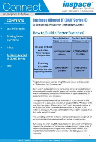 Business Aligned IT (BAIT Series 3)
By Samuel Raj Anbudaiyan (Technology Auditor)
How to Build a Better Business?
The global mantra and a simple straight forward answer to this question
is…”To Focus on Core Competencies”.
But In today’s fast-paced business world, there is more pressure than ever
for companies to provide superior quality and customer support. In order to
do this while keeping costs down, businesses of all types are choosing to
outsource their non-core processes.
Leading management experts have introduced us to the concept of core
versus context. In a standard definition, it is explained that “Whatever is the
new thing that creates differentiation, that’s core.” Meanwhile, context is
any activity that doesn’t differentiate the company in the eyes of the
customer. Simply put, “If we do [context] brilliantly, we don’t succeed. If we
do it badly, we get in trouble.”
Thus separating core from context is essential to the success and growth of
any great company. Extract resources from context to invest in core.
Outsourcing is a smart way to help your company grow while saving money.
However, the advantages of outsourcing go beyond simply cutting costs. If
you are considering outsourcing technical and customer support, it is
important to understand the various benefits— for both you and your
customers.
• Our Inspiration
• Making News
(Partners)
• Inbox
• Business Aligned
IT (BAIT) Series
• LOL!
CONTENTS
8
 
