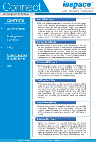 • Our Inspiration
• Making News
(Partners)
• Inbox
• Business Aligned
IT (BAIT) Series
• LOL!
CONTENTS
9
• The most obvious advantage of outsourcing is the cost savings
that it enables. Because your business is no longer responsible for
back-end processes such as technical support and customer
service, you can perform your core business functions at a lower
cost while having more time and resources to do it well. The same
level of support and service can be performed at a fraction of the
cost. In fact, one recent article reports that businesses stand to
save an average of 60 percent by outsourcing work to India.
Cost Advantages
• Another benefit of outsourcing is that it allows you to focus on
the most important functions of your business. In periods of rapid
growth, the back-end operations of a business expand and require
a high expenditure of resources. When you allocate more
resources to performing secondary activities, you have less money
to provide quality front-end services. Outsourcing frees up more of
your resources so that you can use them where it counts.
Core Area of Focus
• When you outsource your business needs to a dedicated partner,
you benefit from their industry expertise. The process of
outsourcing can be complex and potentially involve multiple
projects, so it is more efficient to hire a company that specializes
in the practice. This leads to an increase in efficiency and
productivity, which contributes to your bottom line.
Increased Efficiency
• Outsourcing also allows you to make use of additional staffing
resources when you need them, with no commitment to keep
them on when you don’t. Outsourcing customer service during
busy times of the year, for example, can allow you to provide
superior support to your customers without a long-term cost or
staff commitment. By keeping a scalable team of resources
available, you can meet your customers’ needs with increased
flexibility.
Staffing Flexibility
• In some cases, the cost of back-office functions are too high to be
sustainable. Outsourcing easily transferable functions, like
customer support, enables your business to lower its overhead
while continuing to provide your customer with high-levels of
service.
Reduced Overhead
• When you outsource, you are also improving your service
offerings. Because you are continuing to provide high-quality
deliverables while decreasing lead time, your products or services
reach the marketplace sooner. This is great news for your
customers because it means that you are providing faster and
higher-quality service. And it’s great news for you because you are
saving money while allocating resources in a more efficient way.
Improved Services
 
