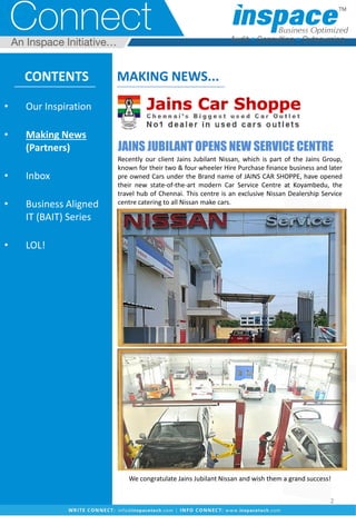 JAINS JUBILANT OPENS NEW SERVICE CENTRE
Recently our client Jains Jubilant Nissan, which is part of the Jains Group,
known for their two & four wheeler Hire Purchase finance business and later
pre owned Cars under the Brand name of JAINS CAR SHOPPE, have opened
their new state-of-the-art modern Car Service Centre at Koyambedu, the
travel hub of Chennai. This centre is an exclusive Nissan Dealership Service
centre catering to all Nissan make cars.
We congratulate Jains Jubilant Nissan and wish them a grand success!
CONTENTS
• Our Inspiration
• Making News
(Partners)
• Inbox
• Business Aligned
IT (BAIT) Series
• LOL!
MAKING NEWS...
2
 