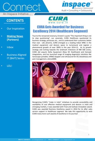 CURA Gets Awarded For Business
Excellency 2014 (Healthcare Segment)
CONTENTS
True to the renowned visionary, Einstein's quote "The important thing is not
to stop questioning", our associate, CURA Healthcare questioned its
business strategy, processes etc., and to understand their customers better
than ever. Like phoenix, CURA emerged as a leading Indian MNC in the
medical equipment and devices space to turnaround and register a
phenomenal growth of over 300% in the year 2014-15. As its growth
strategy and inching towards the landmark milestone of INR 500 crores,
CURA did acquire Delta Equipment (Now DE Healthcare) and Concept
Integrations, and has launched range of imaging diagnostics solutions like
Sonoscape portable, VINNO Doppler and Ultrasound for OT, Anesthesia and
pain management, eZono4000.
Recognising CURA’s “make in India” initiatives to provide accessibility and
availability of cost effective medical equipment and devices in India and
emerging markets, it was awarded with Frost and Sullivan innovation award.
CURA was awarded Business Excellency award in 2014 for its after sales
service support in Healthcare segment. We take this opportunity to wish
CURA many more such awards of excellence in its journey!
• Our Inspiration
• Making News
(Partners)
• Inbox
• Business Aligned
IT (BAIT) Series
• LOL!
3
 