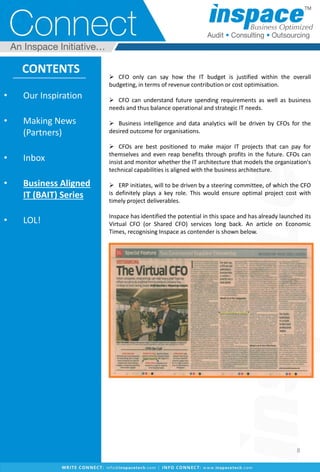  CFO only can say how the IT budget is justified within the overall
budgeting, in terms of revenue contribution or cost optimisation.
 CFO can understand future spending requirements as well as business
needs and thus balance operational and strategic IT needs.
 Business intelligence and data analytics will be driven by CFOs for the
desired outcome for organisations.
 CFOs are best positioned to make major IT projects that can pay for
themselves and even reap benefits through profits in the future. CFOs can
insist and monitor whether the IT architecture that models the organization's
technical capabilities is aligned with the business architecture.
 ERP initiates, will to be driven by a steering committee, of which the CFO
is definitely plays a key role. This would ensure optimal project cost with
timely project deliverables.
Inspace has identified the potential in this space and has already launched its
Virtual CFO (or Shared CFO) services long back. An article on Economic
Times, recognising Inspace as contender is shown below.
• Our Inspiration
• Making News
(Partners)
• Inbox
• Business Aligned
IT (BAIT) Series
• LOL!
CONTENTS
8
 