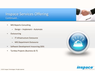 Inspace Services Offering
         Continued…

            •      MIS Reports Consulting

                      – Design – Implement – Automate

            •      Outsourcing

                      – IT Infrastructure Outsource

                      – MIS Department Outsource

            •      Software Development Insourcing (SDI)

            •      Turnkey Projects (Business & IT)




© 2012 Inspace Technologies. All rights reserved
 