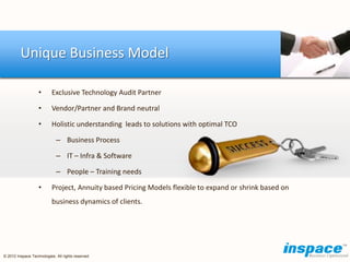 Unique Business Model

                   •       Exclusive Technology Audit Partner

                   •       Vendor/Partner and Brand neutral

                   •       Holistic understanding leads to solutions with optimal TCO

                             – Business Process

                             – IT – Infra & Software

                             – People – Training needs

                   •       Project, Annuity based Pricing Models flexible to expand or shrink based on
                           business dynamics of clients.




© 2012 Inspace Technologies. All rights reserved
 