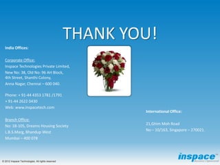 THANK YOU!
  India Offices:

  Corporate Office:
  Inspace Technologies Private Limited,
  New No: 38, Old No: 96 AH Block,
  4th Street, Shanthi Colony,
  Anna Nagar, Chennai – 600 040.

  Phone: + 91-44 4353 1781 /1791
  + 91-44 2622 0430
  Web: www.inspacetech.com
                                                           International Office:
  Branch Office:
                                                           21,Ghim Moh Road
  No: 1B-105, Dreams Housing Society
                                                           No – 10/163, Singapore – 270021.
  L.B.S.Marg, Bhandup West
  Mumbai – 400 078




© 2012 Inspace Technologies. All rights reserved
 