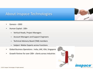 About Inspace Technologies

          •       Genesis – 2003

          •       Human Capital : 100+

                    – Vertical Heads, Project Managers

                    – Account Managers and Support Engineers

                    – Technical Advisory Board (TAB) members

                    – Subject Matter Experts across Functions

          •       Global Business Operations : India, UAE, KSA, Singapore

          •       Growth Partner for over 200+ clients across industries




© 2012 Inspace Technologies. All rights reserved
 