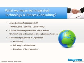 What we mean by Integrated
         Technology & Process Consulting?

            •       Aligns Business Processes with IT

                      (Infrastructure / Software / Data Security)

            •       Creates and manages seamless flow of relevant
                    “On-Time” data and information among business functions.

            •       Facilitates improvements in Organisation

                      – Productivity

                      – Efficiency in Administration

                      – Operations of the organisation




© 2012 Inspace Technologies. All rights reserved
 