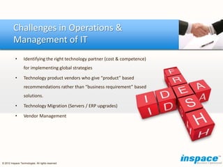 Challenges in Operations &
         Management of IT
           •      Identifying the right technology partner (cost & competence)
                  for implementing global strategies

           •      Technology product vendors who give “product” based
                  recommendations rather than “business requirement” based
                  solutions.

           •      Technology Migration (Servers / ERP upgrades)

           •      Vendor Management




© 2012 Inspace Technologies. All rights reserved
 