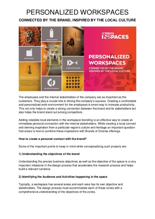PERSONALIZED WORKSPACES
CONNECTED BY THE BRAND, INSPIRED BY THE LOCAL CULTURE
The employees and the internal stakeholders of the company are as important as the
customers. They play a crucial role in driving the company’s success. Creating a comfortable
and personalized work environment for the employees is smart way to increase productivity.
This not only helps to create a strong connection between the brand and its stakeholders but
also helps the brand stand out among competitors.
Adding relatable local elements in the workspace branding is an effective way to create an
immediate personal connection with the internal stakeholders. While creating a local connect
and deriving inspiration from a particular region’s culture and heritage an important question
that arises is how to combine these inspirations with Brands of Diverse offerings.
How to create a personal connect with the brand?
Some of the important points to keep in mind while conceptualizing such projects are:
1) Understanding the objectives of the brand
Understanding the precise business objectives as well as the objective of the space is a very
important milestone in the design process that accelerates the research process and helps
build a relevant narrative.
2) Identifying the Audience and Activities happening in the space
Typically, a workspace has several areas and each area has its own objective and
stakeholders. The design process must accommodate each of these zones with a
comprehensive understanding of the objectives of the zones.
 