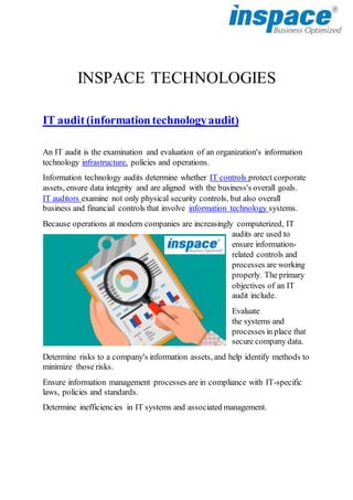 INSPACE TECHNOLOGIES
IT audit(informationtechnologyaudit)
An IT audit is the examination and evaluation of an organization's information
technology infrastructure, policies and operations.
Information technology audits determine whether IT controls protect corporate
assets, ensure data integrity and are aligned with the business's overall goals.
IT auditors examine not only physical security controls, but also overall
business and financial controls that involve information technology systems.
Because operations at modern companies are increasingly computerized, IT
audits are used to
ensure information-
related controls and
processes are working
properly. The primary
objectives of an IT
audit include.
Evaluate
the systems and
processes in place that
secure company data.
Determine risks to a company's information assets, and help identify methods to
minimize those risks.
Ensure information management processes are in compliance with IT-specific
laws, policies and standards.
Determine inefficiencies in IT systems and associated management.
 