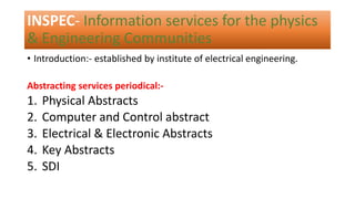 INSPEC- Information services for the physics
& Engineering Communities
• Introduction:- established by institute of electrical engineering.
Abstracting services periodical:-
1. Physical Abstracts
2. Computer and Control abstract
3. Electrical & Electronic Abstracts
4. Key Abstracts
5. SDI
 