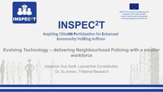Excellence in Policing Conference 2017,
Ryton-on-Dunsmore
INSPEC2T has received funding from the
European Union's Horizon 2020
research and innovation programme
under grant agreement No 653749
Evolving Technology – delivering Neighbourhood Policing with a smaller
workforce
Inspector Sue Swift, Lancashire Constabulary
Dr. Su Anson, Trilateral Research
INSPEC2T
I NS P E
C C T
 