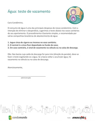 Água: teste de vazamento
Caro Condômino,
O consumo de água é uma das principais despesas de nosso condomínio. Com a
intenção de eliminar o desperdício, sugerimos o teste abaixo nos vasos sanitários
do seu apartamento. O procedimento é bastante simples, e recomendado por
várias companhias brasileiras de abastecimento de água:
1. Jogue cinza de cigarro ou incenso no vaso sanitário;
2. O normal é a cinza ficar depositada no fundo do vaso;
3. Em caso contrário, é sinal de vazamento na válvula ou na caixa de descarga.
Obs: Nas bacias cuja saída da descarga for para trás (direção da parede), deve-se
fazer o teste esgotando-se a água. Se a bacia voltar a acumular água, há
vazamento na válvula ou na caixa de descarga.
Atenciosamente,
___________________________________
administração
 