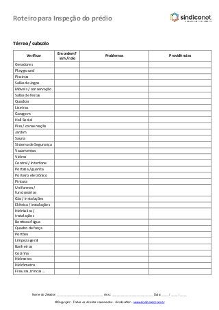 Roteiro para Inspeção do prédio
Nome do Zelador: ____________________________ Ass.: _________________________ Data: ____ / ____ / ____
®Copyright - Todos os direitos reservados - SíndicoNet – www.sindiconet.com.br
Térreo/ subsolo
Verificar
Em ordem?
sim / não
Problemas Providências
Geradores
Playground
Piscinas
Salãode Jogos
Móveis/ conservação
Salãode festas
Quadras
Lixeiras
Garagem
Hall Social
Piso/ conservação
Jardim
Sauna
Sistemade Segurança
Vazamentos
Vidros
Central / Interfone
Portaria/ guarita
Porteiroeletrônico
Pintura
Uniformes/
funcionários
Gás / instalações
Elétrica/ instalações
Hidráulica/
instalações
Bombasd’água
Quadrode força
Portões
Limpezageral
Banheiros
Cozinha
Hidrantes
Hidrômetro
Fissuras,trincas...
 