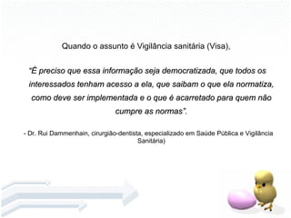 Quando o assunto é Vigilância sanitária (Visa),  “ É preciso que essa informação seja democratizada, que todos os interessados tenham acesso a ela, que saibam o que ela normatiza, como deve ser implementada e o que é acarretado para quem não cumpre as normas”. - Dr. Rui Dammenhain, cirurgião-dentista, especializado em Saúde Pública e Vigilância Sanitária) 