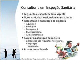 Legislação estadual e federal vigente Normas técnicas nacionais e internacionais Fiscalização e orientação da empreza Aquisição Produção Manipulação Processamento Armazenamento  Auxiliar na aquisição de registro adequação aos requisitos necessários Legislação Certificação  Acessoria continuada Consultoria em Inspeção Sanitária 