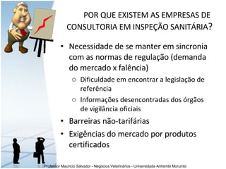 Necessidade de se manter em sincronia com as normas de regulação (demanda do mercado x falência) Dificuldade em encontrar a legislação de referência  Informações desencontradas dos órgãos de vigilância oficiais  Barreiras não-tarifárias Exigências do mercado por produtos certificados P OR QUE EXISTEM AS EMPRESAS DE  CONSULTORIA EM INSPEÇÃO SANITÁRIA ? 