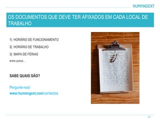 1| HORÁRIO DE FUNCIONAMENTO
2| HORÁRIO DE TRABALHO
3| MAPA DE FÉRIAS
entre outros…
SABE QUAIS SÃO?
Pergunte-nos!
www.humangext.com/contactos
10
OS DOCUMENTOS QUE DEVE TER AFIXADOS EM CADA LOCAL DE
TRABALHO
 