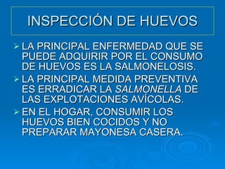 INSPECCIÓN DE HUEVOS LA PRINCIPAL ENFERMEDAD QUE SE PUEDE ADQUIRIR POR EL CONSUMO DE HUEVOS ES LA SALMONELOSIS. LA PRINCIPAL MEDIDA PREVENTIVA ES ERRADICAR LA  SALMONELLA  DE LAS EXPLOTACIONES AVÍCOLAS. EN EL HOGAR, CONSUMIR LOS HUEVOS BIEN COCIDOS Y NO PREPARAR MAYONESA CASERA. 
