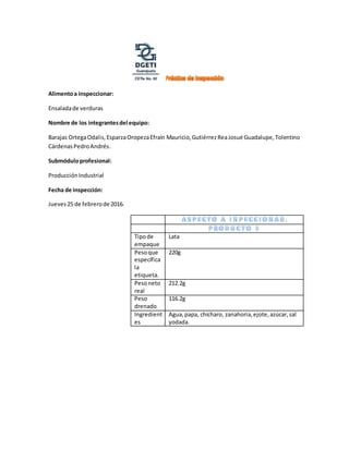 Alimentoa inspeccionar:
Ensaladade verduras
Nombre de los integrantesdel equipo:
Barajas OrtegaOdalis,EsparzaOropezaEfraín Mauricio,GutiérrezReaJosué Guadalupe,Tolentino
CárdenasPedroAndrés.
Submóduloprofesional:
ProducciónIndustrial
Fecha de inspección:
Jueves25 de febrerode 2016.
.
Tipode
empaque
Lata
Pesoque
específica
la
etiqueta.
220g
Pesoneto
real
212.2g
Peso
drenado
116.2g
Ingredient
es
Agua,papa, chícharo, zanahoria,ejote,azúcar,sal
yodada.
 