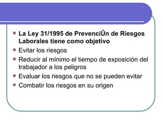 La Ley 31/1995 de Prevención de Riesgos Laborales tiene como objetivo Evitar los riesgos Reducir al mínimo el tiempo de exposición del trabajador a los peligros Evaluar los riesgos que no se pueden evitar Combatir los riesgos en su origen