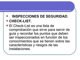. INSPECCIONES DE SEGURIDAD . CHECK-LIST. El Check-List es una lista de comprobación que sirve para servir de guía y recordar los puntos que deben ser inspeccionados en función de los conocimientos que se tienen sobre las características y riesgos de las instalaciones.